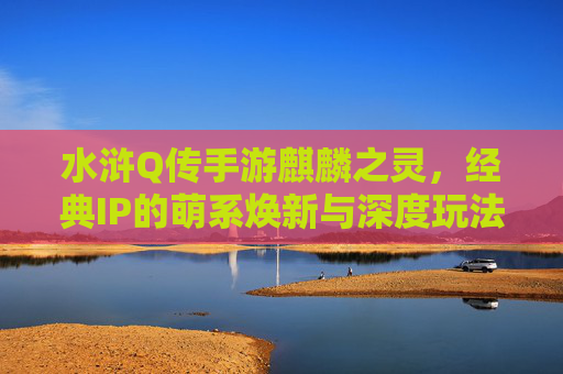 水浒Q传手游麒麟之灵,经典IP的萌系焕新与深度玩法体验,水浒Q传手游麒麟之灵,经典IP的萌系焕新与深度玩法体验