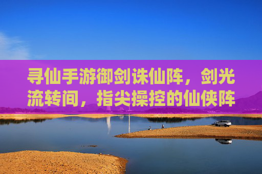 寻仙手游御剑诛仙阵，剑光流转间，指尖操控的仙侠阵法对决，寻仙手游御剑诛仙阵，剑光流转间指尖操控的仙侠阵法对决