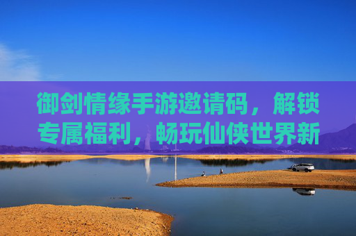 御剑情缘手游邀请码，解锁专属福利，畅玩仙侠世界新篇章，御剑情缘手游邀请码，解锁专属福利，畅玩仙侠世界新篇章