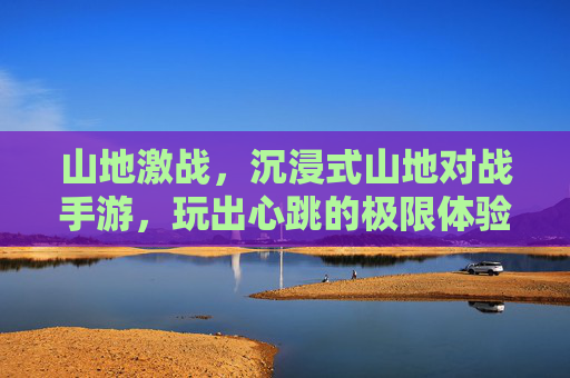 山地激战,沉浸式山地对战手游,玩出心跳的极限体验!山地激战,沉浸式山地对战手游,玩出心跳的极限体验