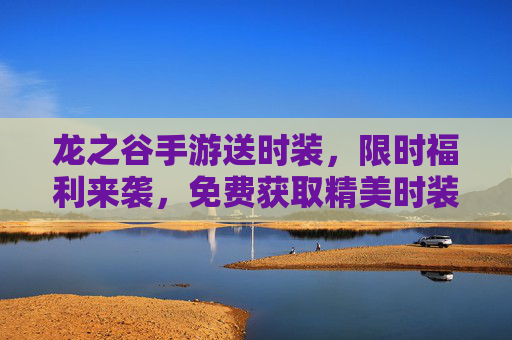 龙之谷手游送时装,限时福利来袭,免费获取精美时装,让你的角色更闪耀!