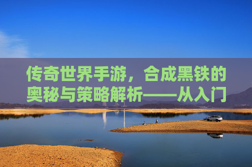 传奇世界手游，合成黑铁的奥秘与策略解析——从入门到精通的进阶指南，传奇世界手游，合成黑铁的奥秘与策略解析——从入门到精通的进阶指南