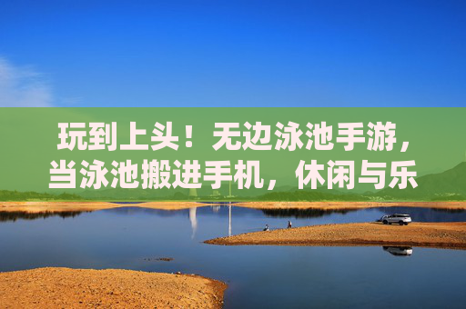 玩到上头!无边泳池手游,当泳池搬进手机,休闲与乐趣的完美融合,玩到上头!无边泳池手游,当泳池搬进手机,休闲与乐趣的完美融合