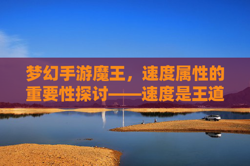 梦幻手游魔王，速度属性的重要性探讨——速度是王道吗？梦幻手游魔王，速度属性的重要性探讨——速度是王道吗？