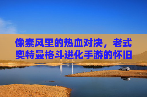 像素风里的热血对决,老式奥特曼格斗进化手游的怀旧魅力与经典战斗体验