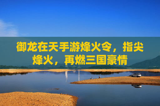 御龙在天手游烽火令,指尖烽火,再燃三国豪情