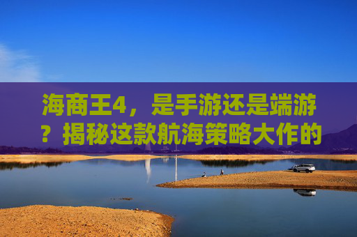 海商王4,是手游还是端游?揭秘这款航海策略大作的最新形态