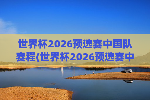 世界杯2026预选赛中国队赛程(世界杯2026预选赛中国队赛程时间)