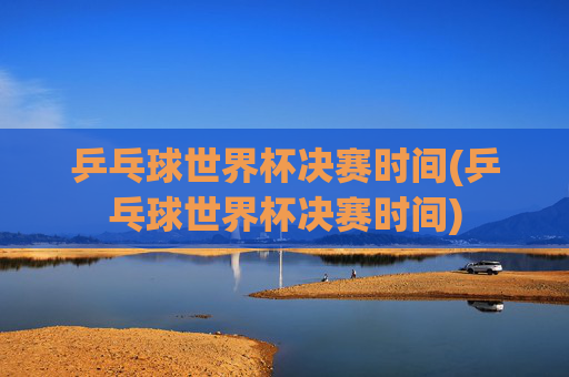 乒乓球世界杯决赛时间(乒乓球世界杯决赛时间)