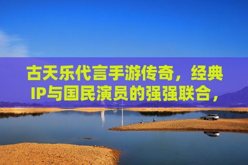 古天乐代言手游传奇,经典IP与国民演员的强强联合,点燃玩家情怀与期待,古天乐代言传奇手游,经典IP与国民演员强强联合,点燃玩家情怀与期待