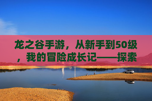 龙之谷手游,从新手到50级,我的冒险成长记——探索与挑战的蜕变之旅