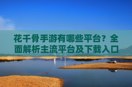 花千骨手游有哪些平台?全面解析主流平台及下载入口,花千骨手游有哪些平台?全面解析主流平台及下载入口
