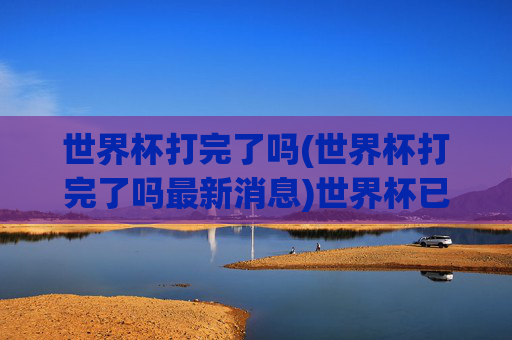 世界杯打完了吗(世界杯打完了吗最新消息)世界杯已打完了吗?最新赛况与结果汇总