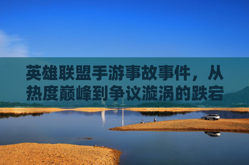 英雄联盟手游事故事件，从热度巅峰到争议漩涡的跌宕与反思