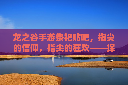 龙之谷手游祭祀贴吧，指尖的信仰，指尖的狂欢——探寻玩家社区的文化图景，龙之谷手游祭祀贴吧，指尖的信仰与狂欢——玩家社区的文化图景探寻