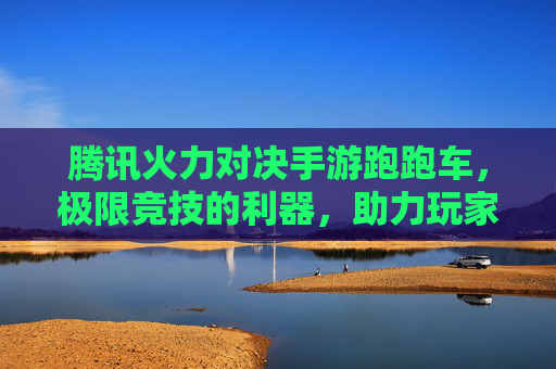 腾讯火力对决手游跑跑车,极限竞技的利器,助力玩家火力全开