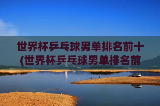 世界杯乒乓球男单排名前十(世界杯乒乓球男单排名前十名)世界杯乒乓球男单排名前十名