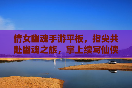 倩女幽魂手游平板,指尖共赴幽魂之旅,掌上续写仙侠传奇——平板设备如何为经典仙侠游戏注入新活力,倩女幽魂手游平板,指尖共赴幽魂之旅,掌上续写仙侠传奇——平板设备为经典仙侠游戏注入新活力