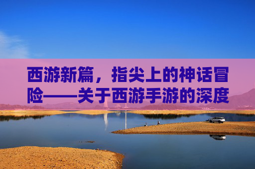 西游新篇，指尖上的神话冒险——关于西游手游的深度解析