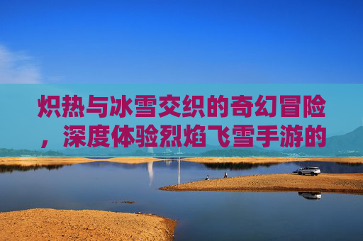 炽热与冰雪交织的奇幻冒险,深度体验烈焰飞雪手游的独特魅力
