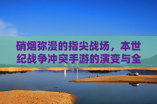 硝烟弥漫的指尖战场，本世纪战争冲突手游的演变与全球影响力
