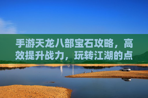 手游天龙八部宝石攻略,高效提升战力,玩转江湖的点石成金秘籍