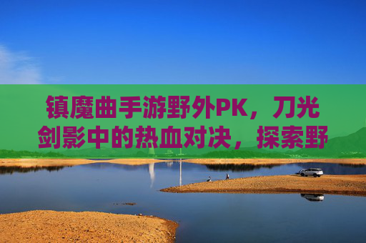 镇魔曲手游野外PK,刀光剑影中的热血对决,探索野外竞技新体验