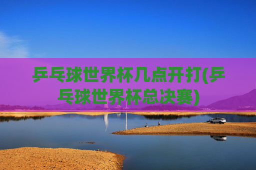 乒乓球世界杯几点开打(乒乓球世界杯总决赛)