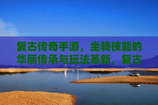 复古传奇手游,坐骑技能的华丽传承与玩法革新,复古传奇手游,坐骑技能的华丽传承与玩法革新