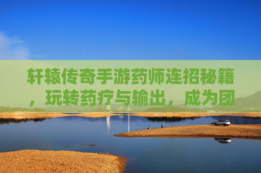 轩辕传奇手游药师连招秘籍,玩转药疗与输出,成为团队核心,轩辕传奇手游药师连招秘籍,玩转药疗与输出,成为团队核心