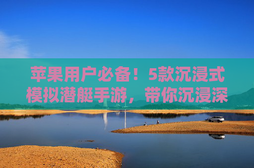 苹果用户必备!5款沉浸式模拟潜艇手游,带你沉浸深海潜航的极致体验,苹果用户必备!5款沉浸式模拟潜艇手游,带你沉浸深海潜航的极致体验