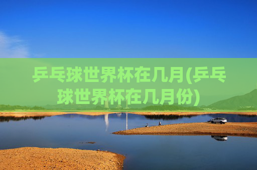 乒乓球世界杯在几月(乒乓球世界杯在几月份)