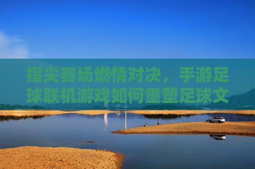 指尖赛场燃情对决,手游足球联机游戏如何重塑足球文化体验,指尖赛场燃情对决,手游足球联机游戏如何重塑足球文化体验