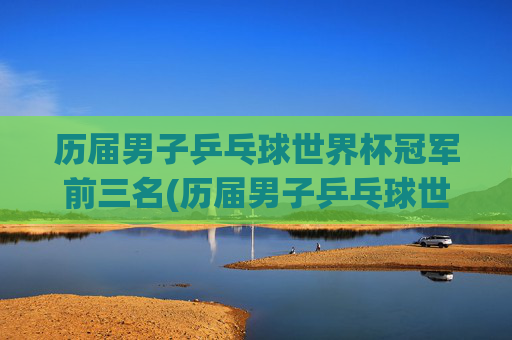 历届男子乒乓球世界杯冠军前三名(历届男子乒乓球世界杯冠军前三名是谁)