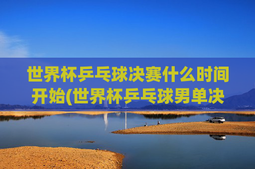 世界杯乒乓球决赛什么时间开始(世界杯乒乓球男单决赛)世界杯乒乓球男单决赛什么时间开始？