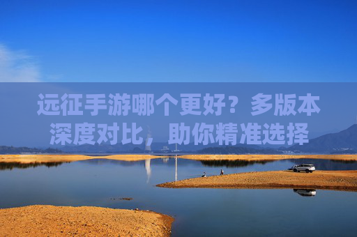 远征手游哪个更好?多版本深度对比,助你精准选择