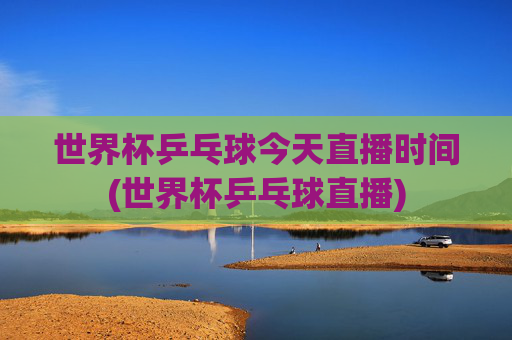 世界杯乒乓球今天直播时间(世界杯乒乓球直播)