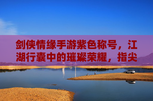 剑侠情缘手游紫色称号,江湖行囊中的璀璨荣耀,指尖江湖的荣耀印记,剑侠情缘手游紫色称号,江湖行囊中的璀璨荣耀,指尖江湖的荣耀印记