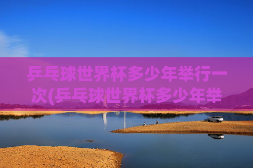 乒乓球世界杯多少年举行一次(乒乓球世界杯多少年举行一次的)