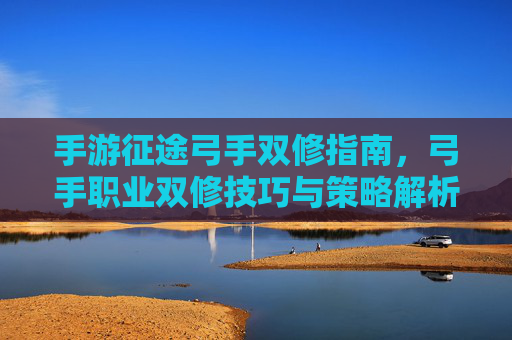 手游征途弓手双修指南,弓手职业双修技巧与策略解析