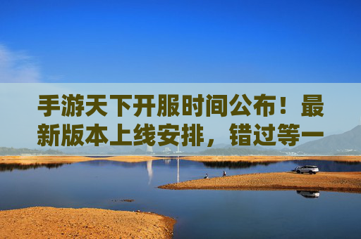 手游天下开服时间公布!最新版本上线安排,错过等一年?