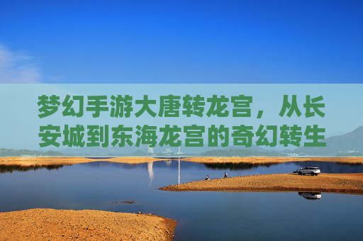 梦幻手游大唐转龙宫,从长安城到东海龙宫的奇幻转生,开启神龙之梦的全新篇章,梦幻手游大唐转龙宫,从长安城到东海龙宫的奇幻转生,开启神龙之梦的全新篇章