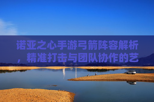 诺亚之心手游弓箭阵容解析，精准打击与团队协作的艺术，诺亚之心手游弓箭阵容解析，精准打击与团队协作的艺术