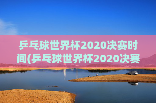 乒乓球世界杯2020决赛时间(乒乓球世界杯2020决赛时间表)