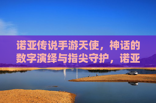 诺亚传说手游天使,神话的数字演绎与指尖守护,诺亚传说手游天使,神话的数字演绎与指尖守护