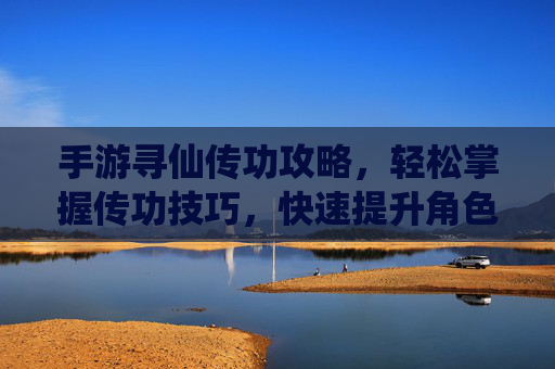 手游寻仙传功攻略,轻松掌握传功技巧,快速提升角色实力