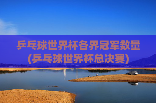 乒乓球世界杯各界冠军数量(乒乓球世界杯总决赛)