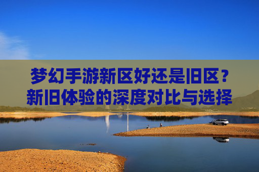 梦幻手游新区好还是旧区?新旧体验的深度对比与选择建议,梦幻手游新区vs旧区,新旧体验的深度对比与选择建议