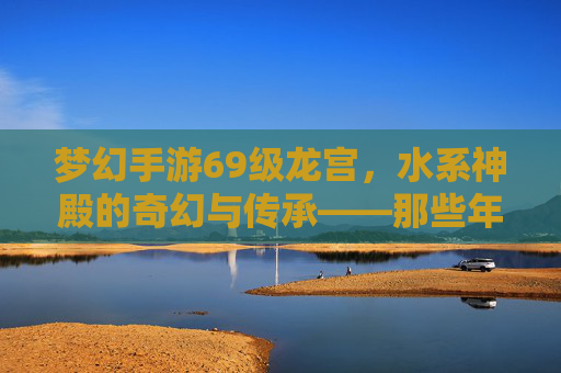 梦幻手游69级龙宫,水系神殿的奇幻与传承——那些年我们走过的水系圣境