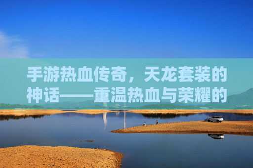 手游热血传奇,天龙套装的神话——重温热血与荣耀的传奇之旅,手游热血传奇,天龙套装的神话——重温热血与荣耀的传奇之旅